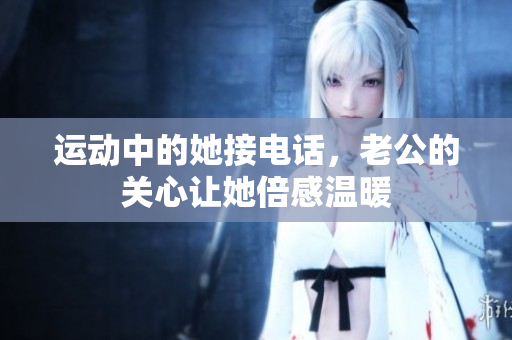 运动中的她接电话，老公的关心让她倍感温暖
