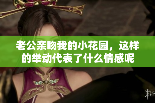老公亲吻我的小花园，这样的举动代表了什么情感呢