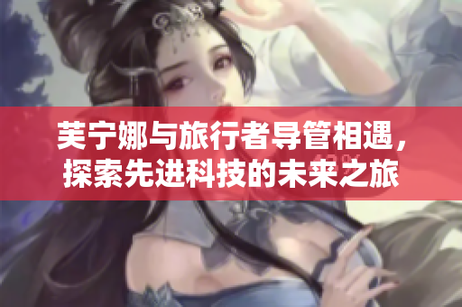 芙宁娜与旅行者导管相遇，探索先进科技的未来之旅