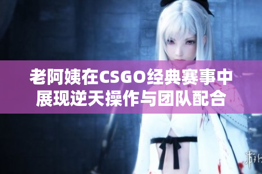 老阿姨在CSGO经典赛事中展现逆天操作与团队配合
