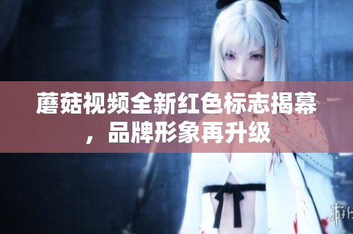 蘑菇视频全新红色标志揭幕，品牌形象再升级
