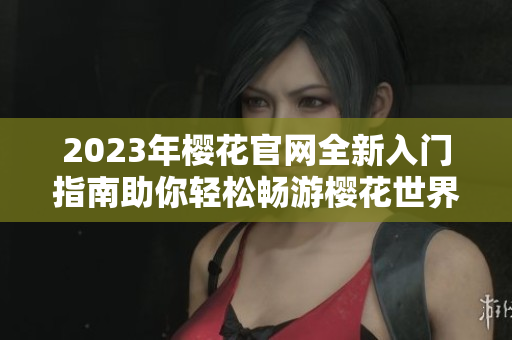 2023年樱花官网全新入门指南助你轻松畅游樱花世界