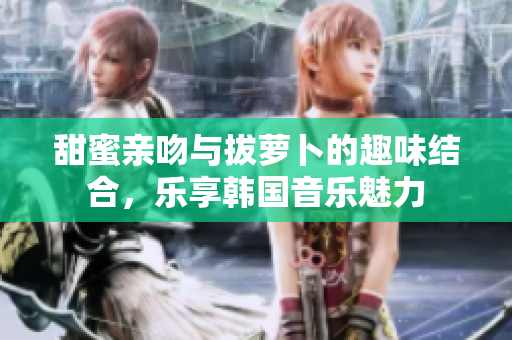 甜蜜亲吻与拔萝卜的趣味结合，乐享韩国音乐魅力