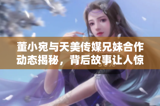 董小宛与天美传媒兄妹合作动态揭秘，背后故事让人惊喜