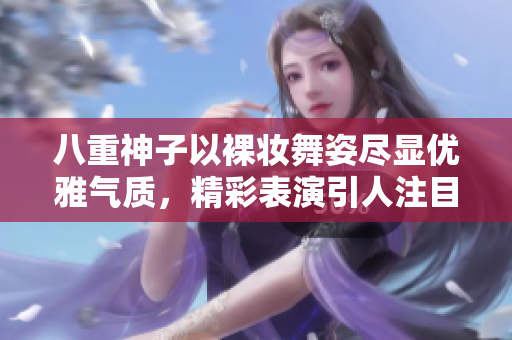八重神子以裸妆舞姿尽显优雅气质，精彩表演引人注目