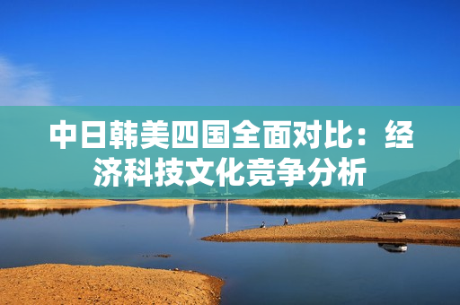 中日韩美四国全面对比：经济科技文化竞争分析