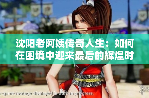 沈阳老阿姨传奇人生：如何在困境中迎来最后的辉煌时刻