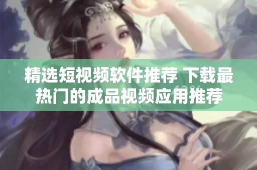 精选短视频软件推荐 下载最热门的成品视频应用推荐