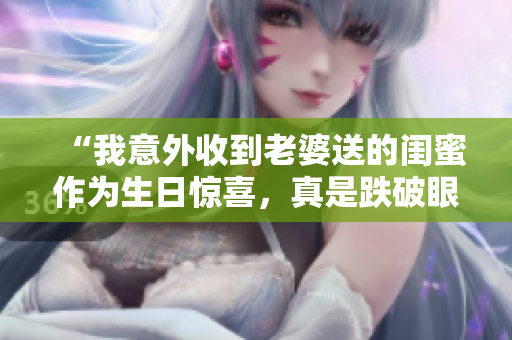 “我意外收到老婆送的闺蜜作为生日惊喜，真是跌破眼镜”
