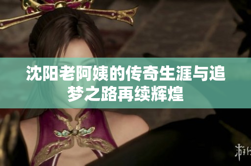 沈阳老阿姨的传奇生涯与追梦之路再续辉煌