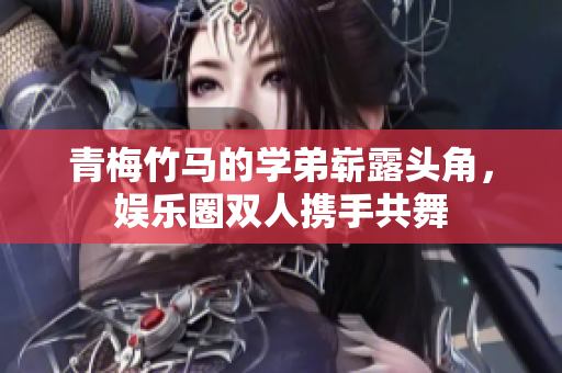 青梅竹马的学弟崭露头角，娱乐圈双人携手共舞