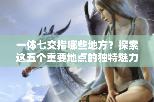 一体七交指哪些地方？探索这五个重要地点的独特魅力