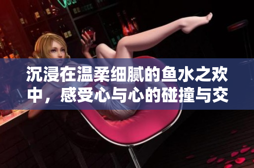 沉浸在温柔细腻的鱼水之欢中，感受心与心的碰撞与交融