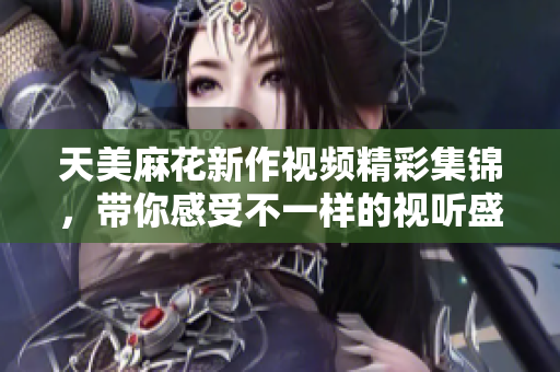天美麻花新作视频精彩集锦，带你感受不一样的视听盛宴