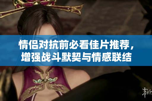 情侣对抗前必看佳片推荐，增强战斗默契与情感联结