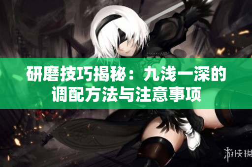 研磨技巧揭秘：九浅一深的调配方法与注意事项