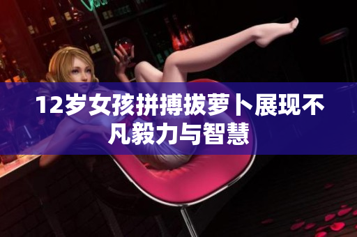 12岁女孩拼搏拔萝卜展现不凡毅力与智慧