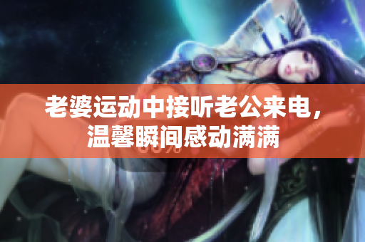 老婆运动中接听老公来电，温馨瞬间感动满满