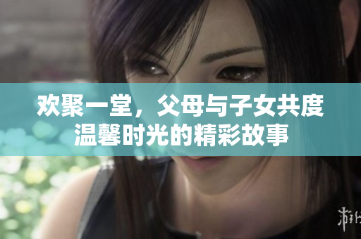 欢聚一堂，父母与子女共度温馨时光的精彩故事