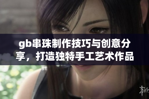 gb串珠制作技巧与创意分享，打造独特手工艺术作品