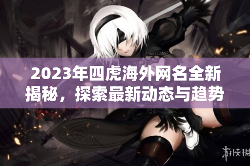 2023年四虎海外网名全新揭秘，探索最新动态与趋势