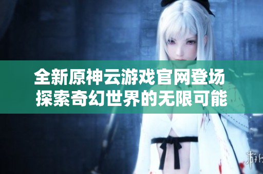 全新原神云游戏官网登场 探索奇幻世界的无限可能