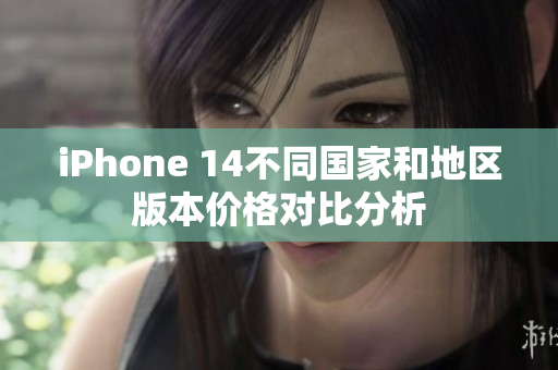 iPhone 14不同国家和地区版本价格对比分析