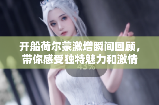 开船荷尔蒙激增瞬间回顾，带你感受独特魅力和激情