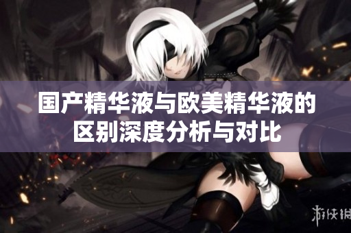 国产精华液与欧美精华液的区别深度分析与对比