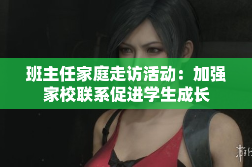 班主任家庭走访活动：加强家校联系促进学生成长