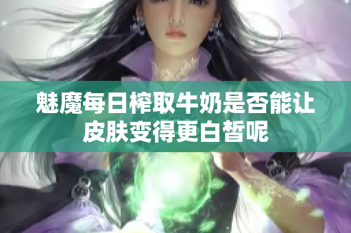 魅魔每日榨取牛奶是否能让皮肤变得更白皙呢