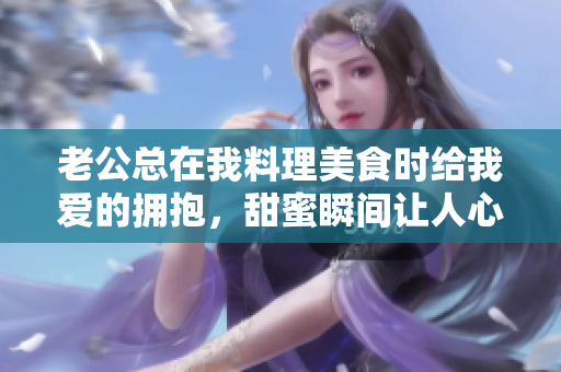 老公总在我料理美食时给我爱的拥抱，甜蜜瞬间让人心暖