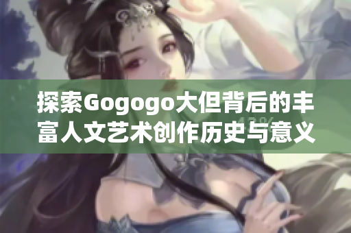 探索Gogogo大但背后的丰富人文艺术创作历史与意义