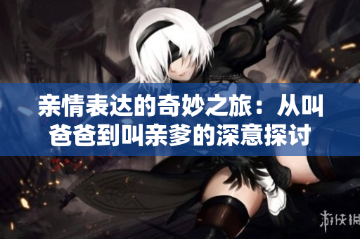 亲情表达的奇妙之旅：从叫爸爸到叫亲爹的深意探讨
