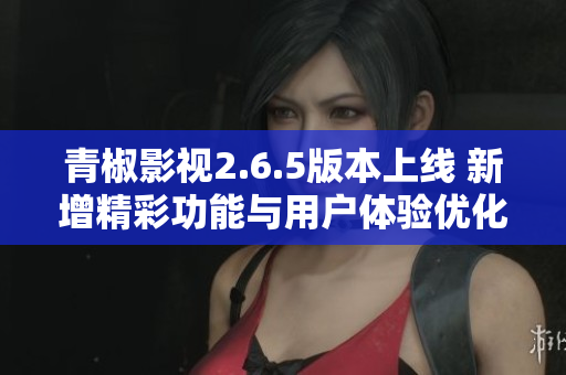 青椒影视2.6.5版本上线 新增精彩功能与用户体验优化