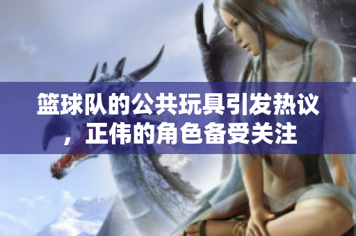 篮球队的公共玩具引发热议，正伟的角色备受关注