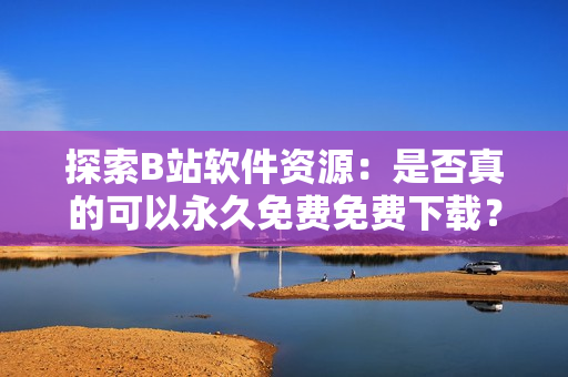 探索B站软件资源：是否真的可以永久免费免费下载？