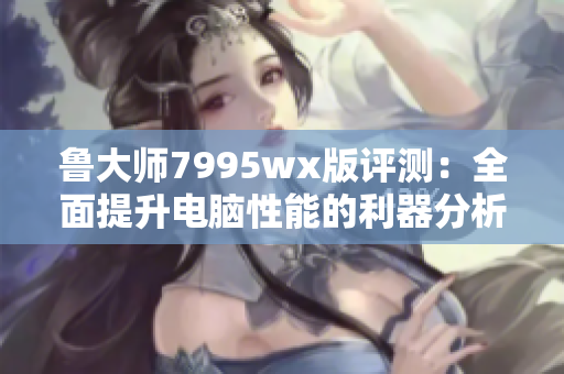 鲁大师7995wx版评测：全面提升电脑性能的利器分析