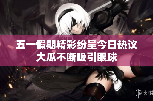 五一假期精彩纷呈今日热议大瓜不断吸引眼球