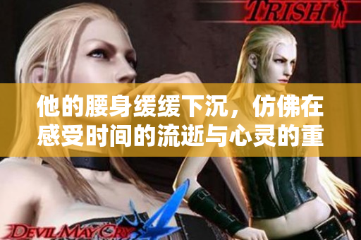他的腰身缓缓下沉，仿佛在感受时间的流逝与心灵的重负