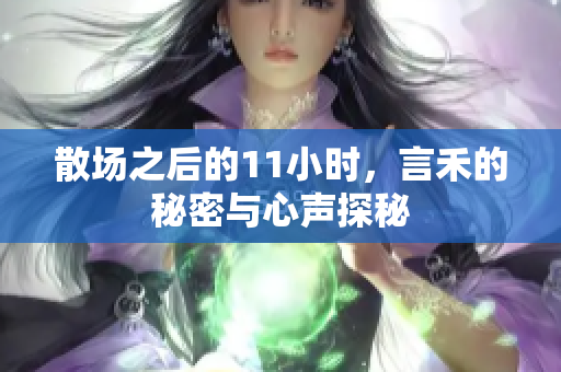 散场之后的11小时，言禾的秘密与心声探秘