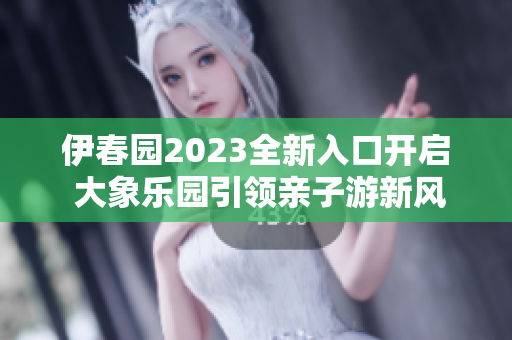 伊春园2023全新入口开启 大象乐园引领亲子游新风尚