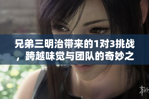 兄弟三明治带来的1对3挑战，跨越味觉与团队的奇妙之旅