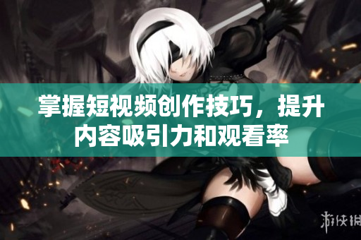 掌握短视频创作技巧，提升内容吸引力和观看率