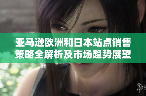 亚马逊欧洲和日本站点销售策略全解析及市场趋势展望