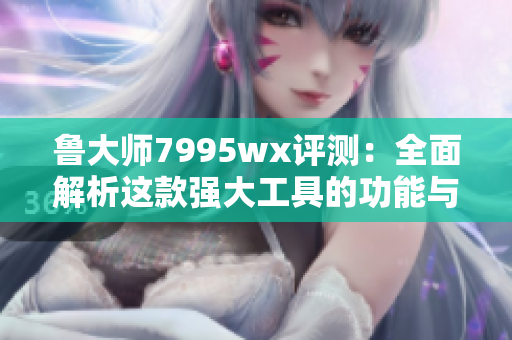 鲁大师7995wx评测：全面解析这款强大工具的功能与性能