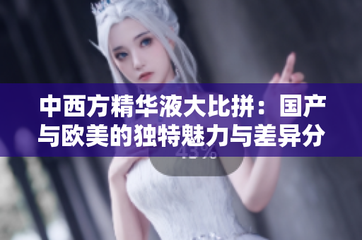 中西方精华液大比拼：国产与欧美的独特魅力与差异分析