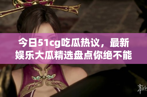 今日51cg吃瓜热议，最新娱乐大瓜精选盘点你绝不能错过
