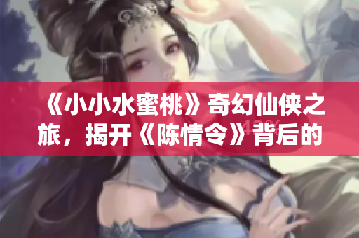 《小小水蜜桃》奇幻仙侠之旅，揭开《陈情令》背后的新篇章