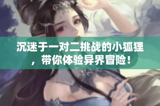沉迷于一对二挑战的小狐狸，带你体验异界冒险！